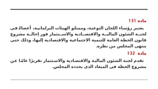 ‫ماده‬
131
‫ى‬‫ف‬ ً‫أعضاء‬ ،‫ة‬‫البرلماني‬ ‫الهيئات‬ ‫و‬‫وممثل‬ ،‫ة‬‫النوعي‬ ‫اللجان‬ ‫اء‬‫رؤس‬ ‫بر‬‫يعت‬
‫مشروع‬ ‫ة‬ ‫إحال‬ ‫فور‬ ‫تثمار‬ ‫واالس‬ ‫ادية‬ ‫واالقتص‬ ‫ة‬ ‫المالي‬ ‫الشئون‬ ‫ة‬ ‫لجن‬
‫حتى‬ ‫وذلك‬ ،‫إليها‬ ‫واالقتصادية‬ ‫االجتماعية‬ ‫للتنمية‬ ‫العامة‬ ‫الخطة‬ ‫قانون‬
.‫نظره‬ ‫من‬ ‫المجلس‬ ‫ينتهى‬
‫مادة‬
132
‫ن‬‫ع‬ ‫ا‬ ً‫م‬‫عا‬ ‫ا‬ً‫تقرير‬ ‫تثمار‬‫واالس‬ ‫ادية‬‫واالقتص‬ ‫ة‬‫المالي‬ ‫الشئون‬ ‫ة‬‫لجن‬ ‫تقدم‬
.‫المجلس‬ ‫يحدده‬ ‫الذى‬ ‫الميعاد‬ ‫فى‬ ‫الخطة‬ ‫مشروع‬
 