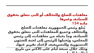 ‫بحقوق‬ ‫تتعلق‬ ‫التى‬ ‫أو‬ ‫والتحالف‬ ‫الصلح‬ ‫معاهدات‬
‫وغيرها‬ ،‫السيادة‬
‫مادة‬
154
‫الصلح‬ ‫معاهدات‬ ‫الجمهورية‬ ‫رئيس‬ ‫بلغ‬ُ‫ي‬
‫بحقوق‬ ‫تتعلق‬ ‫التى‬ ‫المعاهدات‬ ‫وجميع‬ ‫والتحالف‬
‫رئيس‬ ‫إلى‬ ،‫معاهدات‬ ‫من‬ ‫يحيله‬ ‫وما‬ ،‫السيادة‬
‫الشئون‬ ‫لجنة‬ ‫إلى‬ ‫الرئيس‬ ‫حيلها‬ُ‫وي‬ ،‫المجلس‬
،‫عنها‬ ‫تقرير‬ ‫إلعداد‬ ،‫والتشريعية‬ ‫الدستورية‬
‫تاريخ‬ ‫من‬ ‫األكثر‬ ‫على‬ ‫أيام‬ ‫سبعة‬ ‫خالل‬ ‫وذلك‬
 