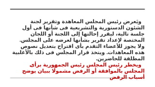 ‫لجنة‬ ‫وتقرير‬ ‫المعاهدة‬ ‫المجلس‬ ‫رئيس‬ ‫عرض‬َ‫ي‬‫و‬
‫أول‬ ‫فى‬ ‫شأنها‬ ‫فى‬ ‫والتشريعية‬ ‫الدستورية‬ ‫الشئون‬
‫اللجان‬ ‫أو‬ ‫اللجنة‬ ‫إلى‬ ‫إحالتها‬ ‫ليقرر‬ ،‫تالية‬ ‫جلسة‬
.‫المجلس‬ ‫على‬ ‫لعرضه‬ ‫بشأنها‬ ‫تقرير‬ ‫إلعداد‬ ‫المختصة‬
‫نصوص‬ ‫بتعديل‬ ‫اقتراح‬ ‫بأى‬ ‫التقدم‬ ‫لألعضاء‬ ‫يجوز‬ ‫وال‬
.
‫باألغلبية‬ ‫ذلك‬ ‫فى‬ ‫المجلس‬ ‫قرار‬ ‫ويتخذ‬ ‫المعاهدات‬ ‫هذه‬
.‫للحاضرين‬ ‫المطلقة‬
‫برأى‬ ‫الجمهورية‬ ‫رئيس‬ ‫المجلس‬ ‫رئيس‬ ‫ويخطر‬
‫يوضح‬ ‫ببيان‬ ‫اًل‬‫مشمو‬ ‫الرفض‬ ‫أو‬ ‫بالموافقة‬ ‫المجلس‬
‫الرفض‬ ‫أسباب‬
 