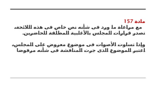 ‫مادة‬
157
،‫الالئحة‬ ‫هذه‬ ‫فى‬ ‫خاص‬ ‫نص‬ ‫شأنه‬ ‫فى‬ ‫ورد‬ ‫ما‬ ‫مراعاة‬ ‫مع‬
.‫للحاضرين‬ ‫المطلقة‬ ‫باألغلبية‬ ‫المجلس‬ ‫قرارات‬ ‫تصدر‬
،‫المجلس‬ ‫على‬ ‫معروض‬ ‫موضوع‬ ‫فى‬ ‫األصوات‬ ‫تساوت‬ ‫وإذا‬
‫مرفوضا‬ ‫شأنه‬ ‫فى‬ ‫المناقشة‬ ‫جرت‬ ‫الذى‬ ‫الموضوع‬ ‫اعتبر‬
 