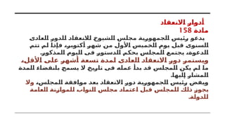 ‫االنعقاد‬ ‫أدوار‬
‫مادة‬
158
‫العادى‬ ‫للدور‬ ‫لالنعقاد‬ ‫الشيوخ‬ ‫مجلس‬ ‫الجمهورية‬ ‫رئيس‬ ‫يدعو‬
‫تتم‬ ‫لم‬ ‫فإذا‬ ،‫أكتوبر‬ ‫شهر‬ ‫من‬ ‫األول‬ ‫الخميس‬ ‫يوم‬ ‫قبل‬ ‫السنوى‬
.‫المذكور‬ ‫اليوم‬ ‫فى‬ ‫الدستور‬ ‫بحكم‬ ‫المجلس‬ ‫يجتمع‬ ،‫الدعوة‬
،‫األقل‬ ‫على‬ ‫أشهر‬ ‫تسعة‬ ‫لمدة‬ ‫العادى‬ ‫االنعقاد‬ ‫دور‬ ‫ويستمر‬
‫المدة‬ ‫بانقضاء‬ ‫يسمح‬ ‫ال‬ ‫تاريخ‬ ‫فى‬ ‫عمله‬ ‫بدأ‬ ‫قد‬ ‫المجلس‬ ‫يكن‬ ‫لم‬ ‫ما‬
.‫إليها‬ ‫المشار‬
،‫المجلس‬ ‫موافقة‬ ‫بعد‬ ‫االنعقاد‬ ‫دور‬ ‫الجمهورية‬ ‫رئيس‬ ‫ويفض‬
‫وال‬
‫العامة‬ ‫للموازنة‬ ‫النواب‬ ‫مجلس‬ ‫اعتماد‬ ‫قبل‬ ‫للمجلس‬ ‫ذلك‬ ‫يجوز‬
.‫للدولة‬
 