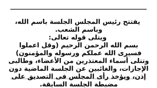 ،‫الله‬ ‫باسم‬ ‫الجلسة‬ ‫المجلس‬ ‫رئيس‬ ‫يفتتح‬
.‫الشعب‬ ‫وباسم‬
:‫تعالى‬ ‫قوله‬ ‫ويتلى‬
‫اعملوا‬ ‫(وقل‬ ‫الرحيم‬ ‫الرحمن‬ ‫الله‬ ‫بسم‬
)‫والمؤمنون‬ ‫ورسوله‬ ‫عملكم‬ ‫الله‬ ‫فسيرى‬
‫وطالبى‬ ،‫األعضاء‬ ‫من‬ ‫المعتذرين‬ ‫أسماء‬ ‫وتتلى‬
‫دون‬ ‫الماضية‬ ‫الجلسة‬ ‫عن‬ ‫والغائبين‬ ،‫اإلجازات‬
‫على‬ ‫التصديق‬ ‫فى‬ ‫المجلس‬ ‫رأى‬ ‫ويؤخذ‬ ،‫إذن‬
.‫السابقة‬ ‫الجلسة‬ ‫مضبطة‬
 