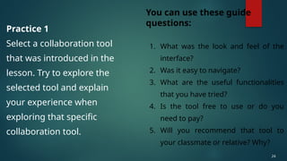 Practice 1
Select a collaboration tool
that was introduced in the
lesson. Try to explore the
selected tool and explain
your experience when
exploring that specific
collaboration tool.
24
You can use these guide
questions:
1. What was the look and feel of the
interface?
2. Was it easy to navigate?
3. What are the useful functionalities
that you have tried?
4. Is the tool free to use or do you
need to pay?
5. Will you recommend that tool to
your classmate or relative? Why?
 