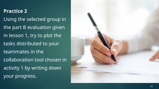Practice 2
Using the selected group in
the part B evaluation given
in lesson 1, try to plot the
tasks distributed to your
teammates in the
collaboration tool chosen in
activity 1 by writing down
your progress.
25
 