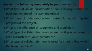 Answer the following completely in your own words.
1.What type of online collaboration tool is usually utilized for
tracking the time of the team members?
2.Which type of collaboration tool is used for monitoring the
progress of the project?
3.What is the difference of toggl time and toggl plan?
4.What type of collaboration tool can we use if you just want to
keep in touch with your teammates?
5.What type of collaboration tool is used for sharing files within
the team members?
26
26
26
26
26
 