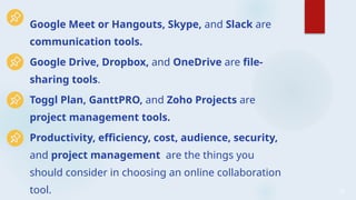 29
Google Meet or Hangouts, Skype, and Slack are
communication tools.
Google Drive, Dropbox, and OneDrive are file-
sharing tools.
Toggl Plan, GanttPRO, and Zoho Projects are
project management tools.
Productivity, efficiency, cost, audience, security,
and project management are the things you
should consider in choosing an online collaboration
tool.
 