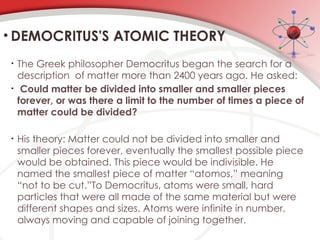 • The Greek philosopher Democritus began the search for a
description of matter more than 2400 years ago. He asked:
• Could matter be divided into smaller and smaller pieces
forever, or was there a limit to the number of times a piece of
matter could be divided?
• His theory: Matter could not be divided into smaller and
smaller pieces forever, eventually the smallest possible piece
would be obtained. This piece would be indivisible. He
named the smallest piece of matter “atomos,” meaning
“not to be cut.”To Democritus, atoms were small, hard
particles that were all made of the same material but were
different shapes and sizes. Atoms were infinite in number,
always moving and capable of joining together.
• DEMOCRITUS'S ATOMIC THEORY
 