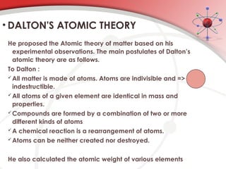 He proposed the Atomic theory of matter based on his
experimental observations. The main postulates of Dalton’s
atomic theory are as follows.
To Dalton :
All matter is made of atoms. Atoms are indivisible and =>
indestructible.
All atoms of a given element are identical in mass and
properties.
Compounds are formed by a combination of two or more
different kinds of atoms
A chemical reaction is a rearrangement of atoms.
Atoms can be neither created nor destroyed.
He also calculated the atomic weight of various elements
• DALTON'S ATOMIC THEORY
 