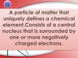 A particle of matter that
uniquely defines a chemical
element.Consists of a central
nucleus that is surrounded by
one or more negatively
charged electrons.
 