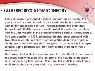 • Ernest Rutherford presented a paper , accurately describing the
structure of the atom. Based on an experiment he had performed -
with totally unexpected results - he realized that the atom must
have almost all of its mass concentrated at its center, in a nucleus,
with the vast majority of the atom consisting chiefly of empty space.
Two years earlier, in 1909, he had conducted an experiment with
two other scientists, in which they studied the deflection angles of
"alpha particles" that they shot through a microscopically thin layer
of gold. Alpha particles are just helium atoms stripped of their 2
electrons.
• He showed that while the nucleus contains virtually all of the mass of
the atom, it only takes up one-billionth of the volume of the atom,
an inconceivably tiny amount. Much smaller particles - electrons -
orbit the nucleus at a great distance, relatively speaking.
• RATHERFORD'S ATOMIC THEORY
 