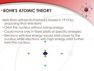 • BOHR'S ATOMIC THEORY
Neils Bohr refined Rutherford's model in 1913 by
proposing that electrons:
• Orbit the nucleus without losing energy;
• Could move only in fixed orbits of specific energies.
• Electrons with low energy would orbit closer to the
nucleus while electrons with high energy orbit further
from the nucleus.
 