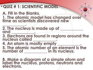 • QUIZ # 1: SCIENTIFIC MODEL
A. Fill in the Blanks.
1. The atomic model has changed over
time as scientists discovered new
___________.
2. The nucleus is made up of ___________
and ___________.
3. Electrons are found in regions around the
nucleus called ___________.
4. An atom is mostly empty ___________.
5. The atomic number of an element is the
number of ___________ in its nucleus.
B. Make a diagram of a simple atom and
label the nucleus, protons, neutrons and
electrons.
 