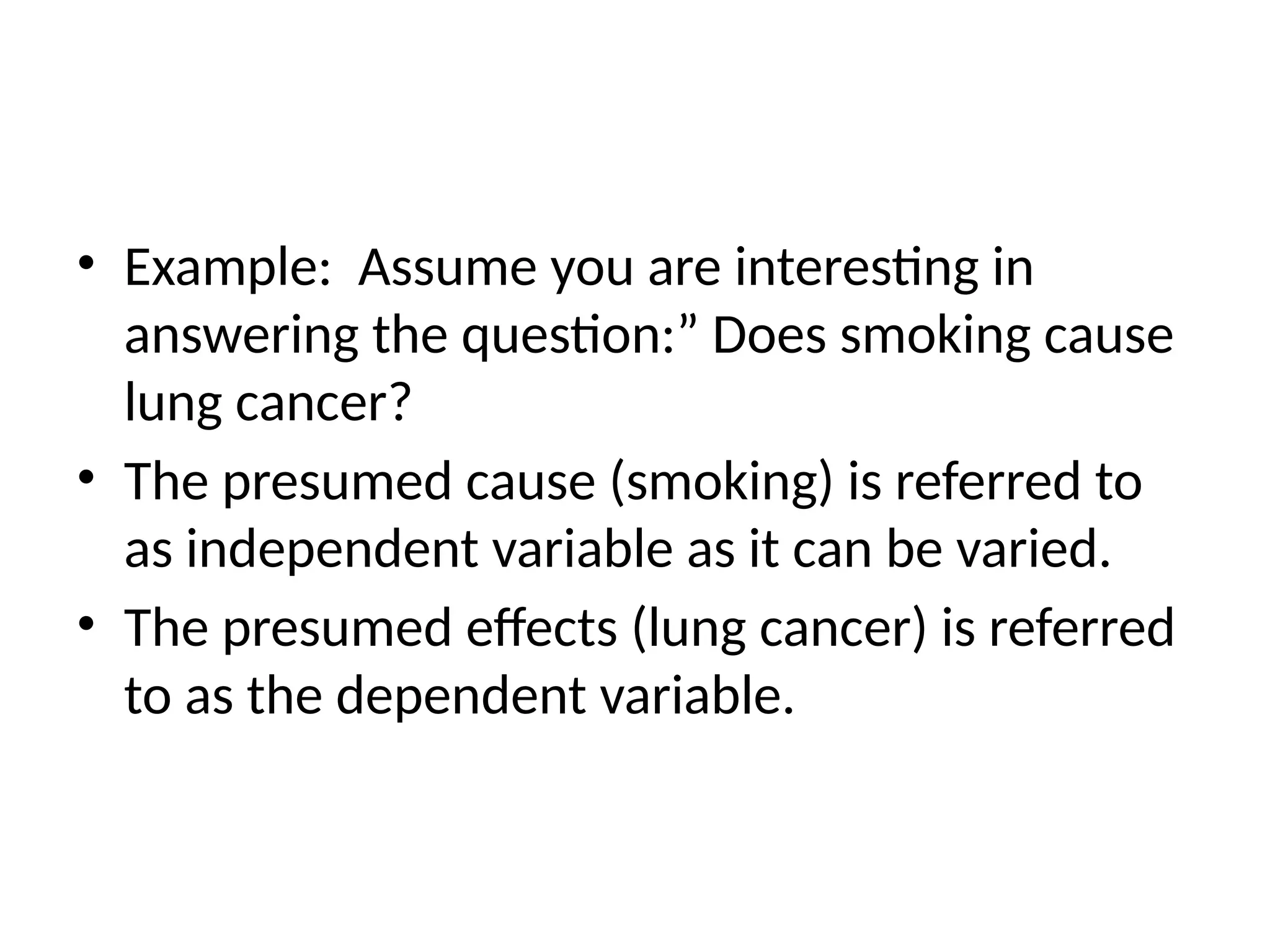 • Example: Assume you are interesting in
answering the question:” Does smoking cause
lung cancer?
• The presumed cause (smoking) is referred to
as independent variable as it can be varied.
• The presumed effects (lung cancer) is referred
to as the dependent variable.
 