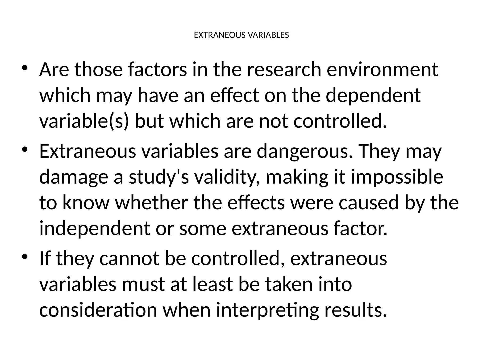 EXTRANEOUS VARIABLES
• Are those factors in the research environment
which may have an effect on the dependent
variable(s) but which are not controlled.
• Extraneous variables are dangerous. They may
damage a study's validity, making it impossible
to know whether the effects were caused by the
independent or some extraneous factor.
• If they cannot be controlled, extraneous
variables must at least be taken into
consideration when interpreting results.
 