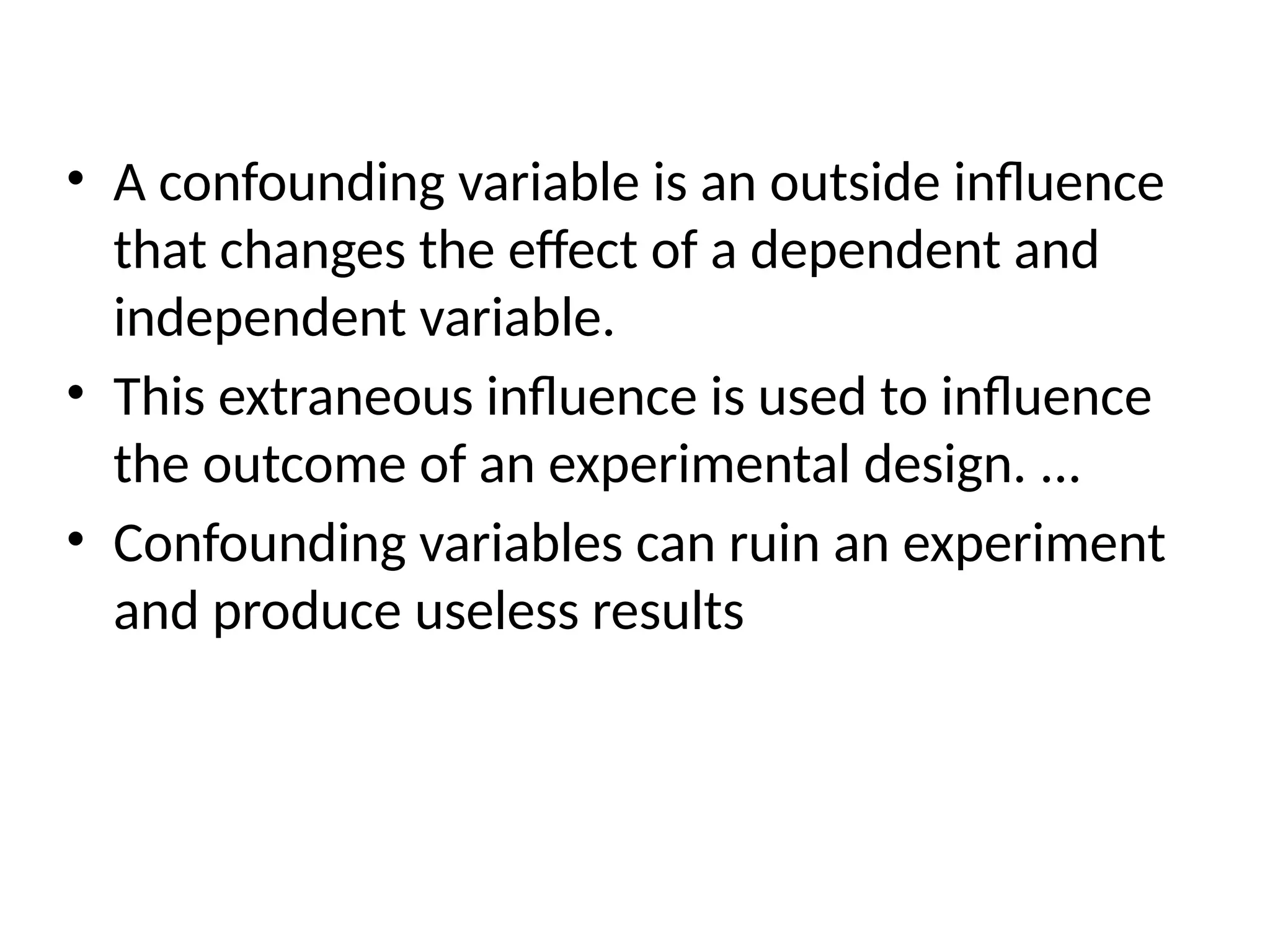 • A confounding variable is an outside influence
that changes the effect of a dependent and
independent variable.
• This extraneous influence is used to influence
the outcome of an experimental design. ...
• Confounding variables can ruin an experiment
and produce useless results
 