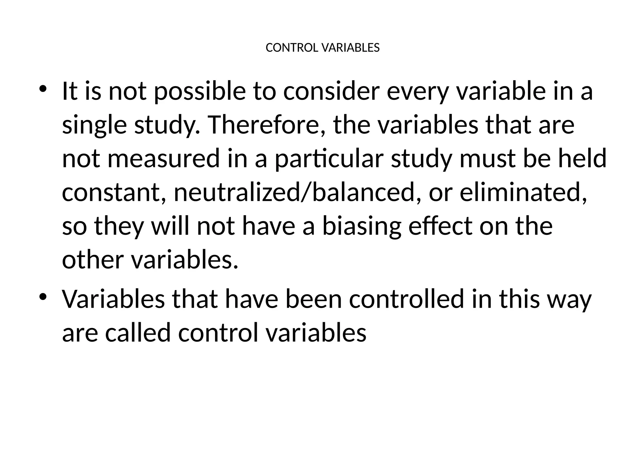 CONTROL VARIABLES
• It is not possible to consider every variable in a
single study. Therefore, the variables that are
not measured in a particular study must be held
constant, neutralized/balanced, or eliminated,
so they will not have a biasing effect on the
other variables.
• Variables that have been controlled in this way
are called control variables
 