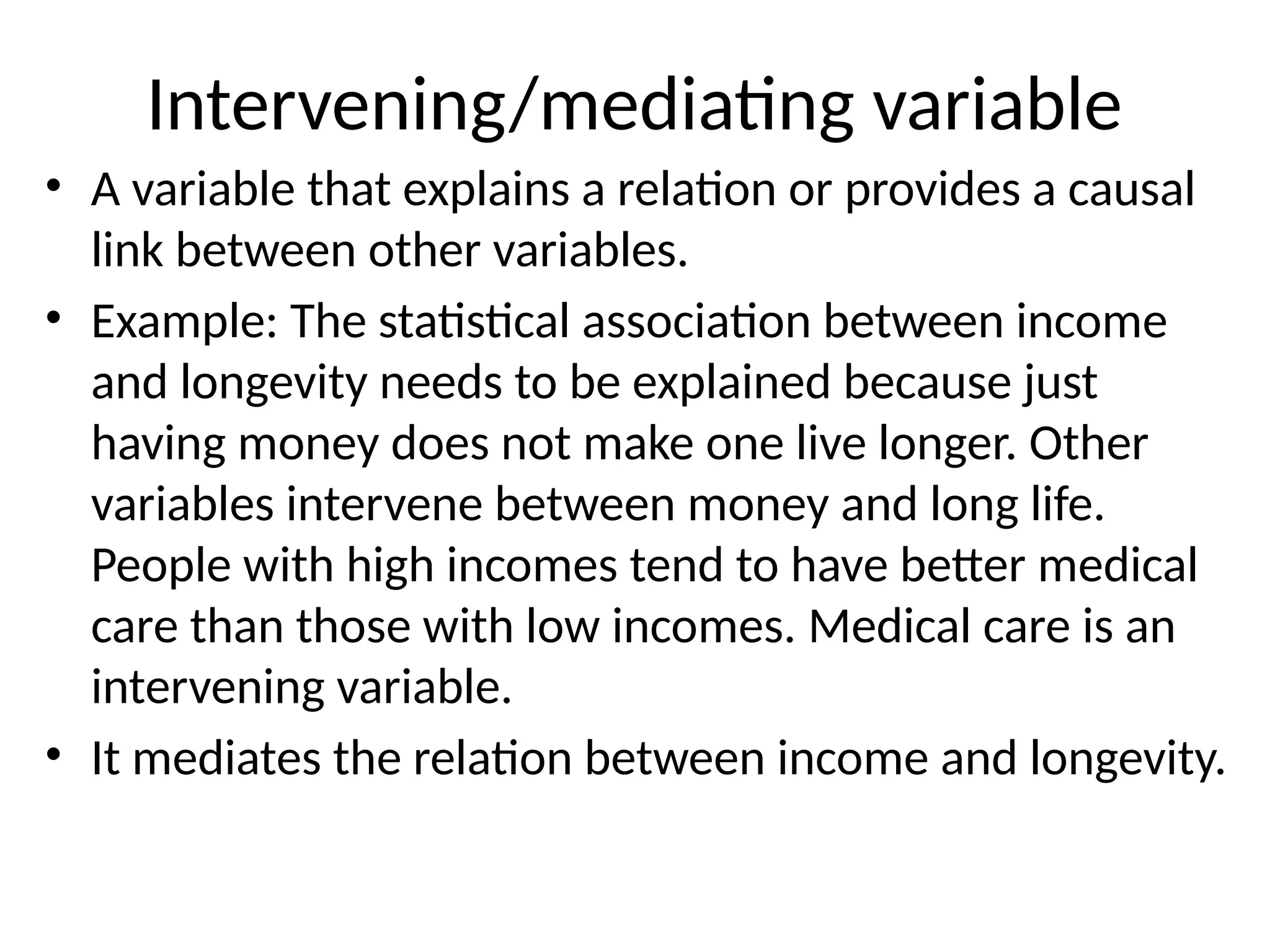 Intervening/mediating variable
• A variable that explains a relation or provides a causal
link between other variables.
• Example: The statistical association between income
and longevity needs to be explained because just
having money does not make one live longer. Other
variables intervene between money and long life.
People with high incomes tend to have better medical
care than those with low incomes. Medical care is an
intervening variable.
• It mediates the relation between income and longevity.
 