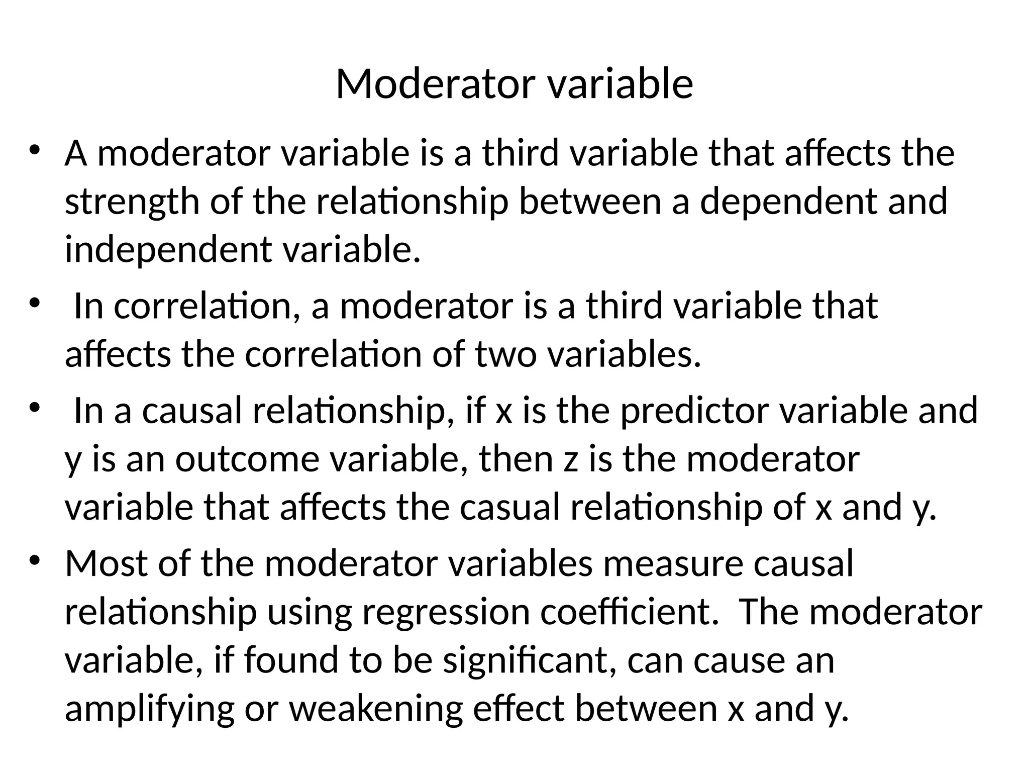 Moderator variable
• A moderator variable is a third variable that affects the
strength of the relationship between a dependent and
independent variable.
• In correlation, a moderator is a third variable that
affects the correlation of two variables.
• In a causal relationship, if x is the predictor variable and
y is an outcome variable, then z is the moderator
variable that affects the casual relationship of x and y.
• Most of the moderator variables measure causal
relationship using regression coefficient. The moderator
variable, if found to be significant, can cause an
amplifying or weakening effect between x and y.
 