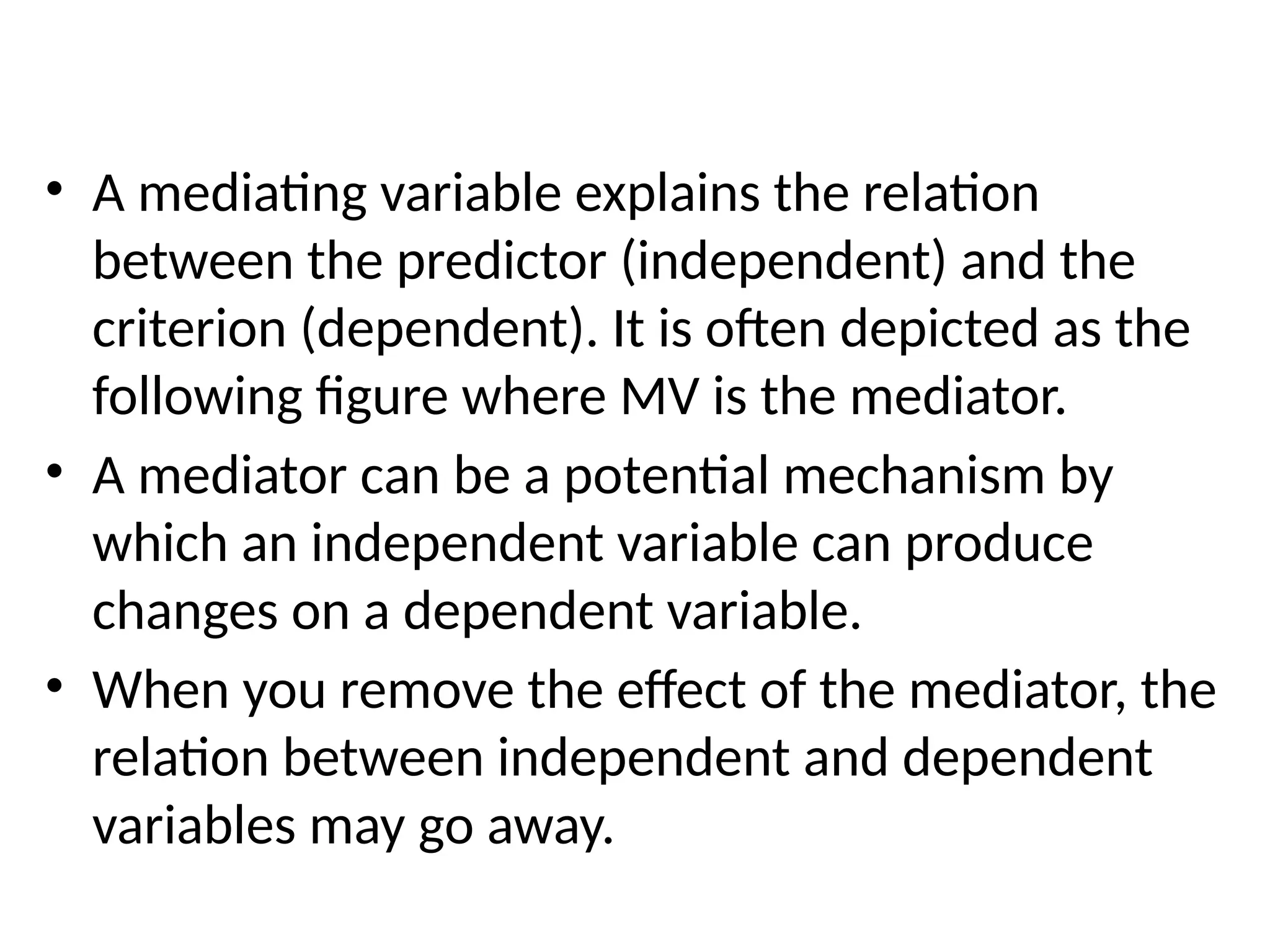 • A mediating variable explains the relation
between the predictor (independent) and the
criterion (dependent). It is often depicted as the
following figure where MV is the mediator.
• A mediator can be a potential mechanism by
which an independent variable can produce
changes on a dependent variable.
• When you remove the effect of the mediator, the
relation between independent and dependent
variables may go away.
 