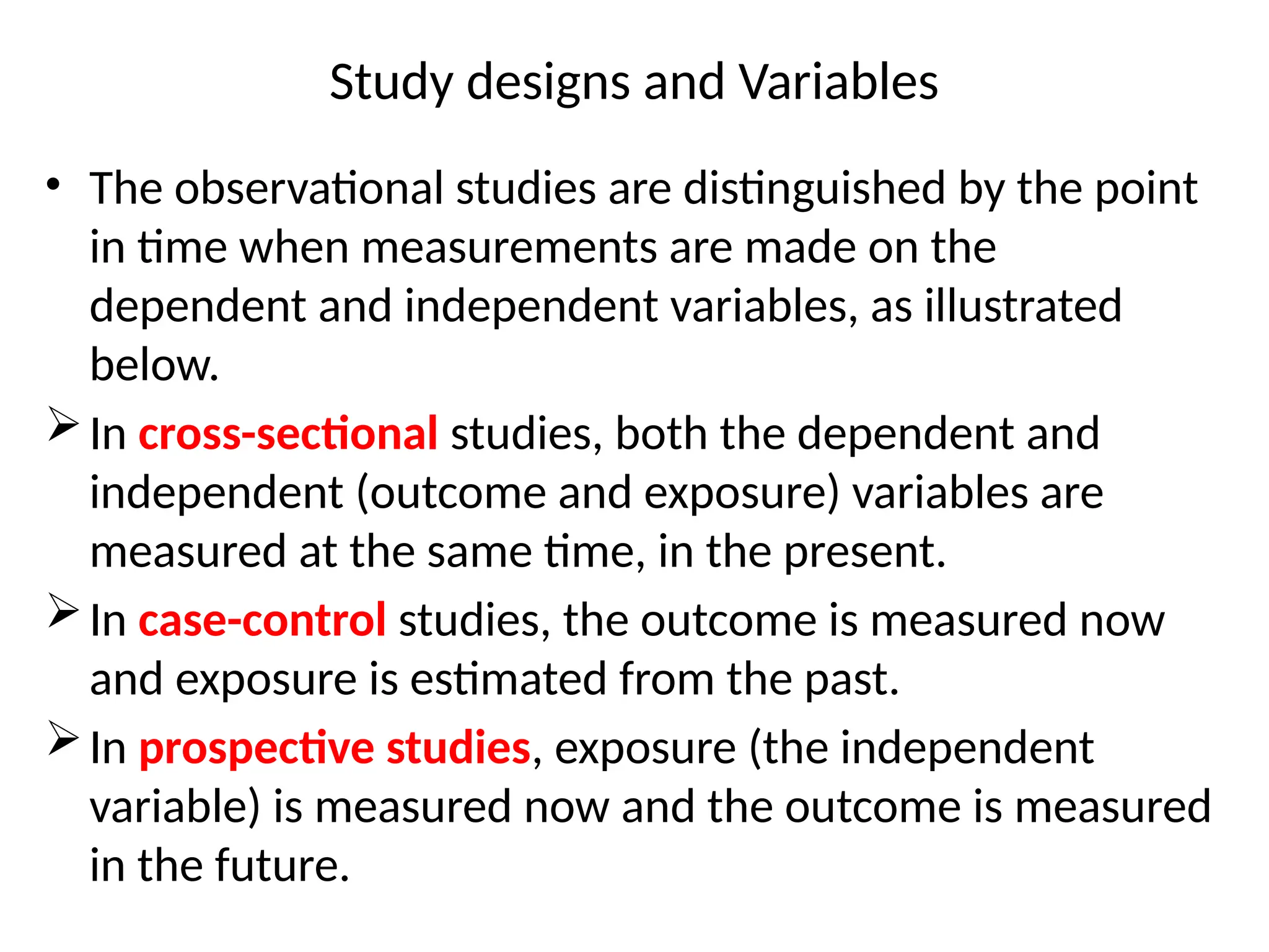 Study designs and Variables
• The observational studies are distinguished by the point
in time when measurements are made on the
dependent and independent variables, as illustrated
below.
In cross-sectional studies, both the dependent and
independent (outcome and exposure) variables are
measured at the same time, in the present.
In case-control studies, the outcome is measured now
and exposure is estimated from the past.
In prospective studies, exposure (the independent
variable) is measured now and the outcome is measured
in the future.
 