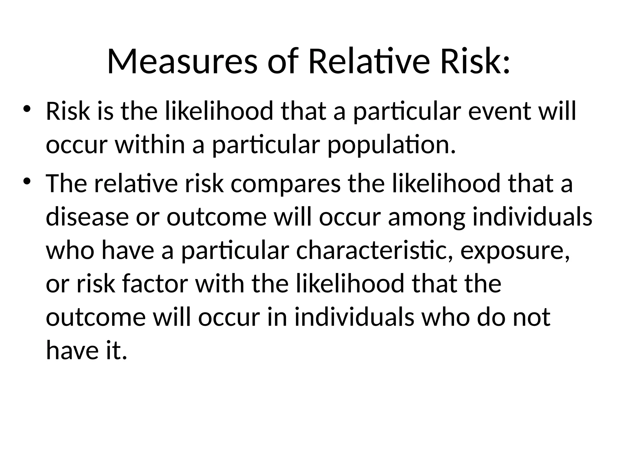 Measures of Relative Risk:
• Risk is the likelihood that a particular event will
occur within a particular population.
• The relative risk compares the likelihood that a
disease or outcome will occur among individuals
who have a particular characteristic, exposure,
or risk factor with the likelihood that the
outcome will occur in individuals who do not
have it.
 