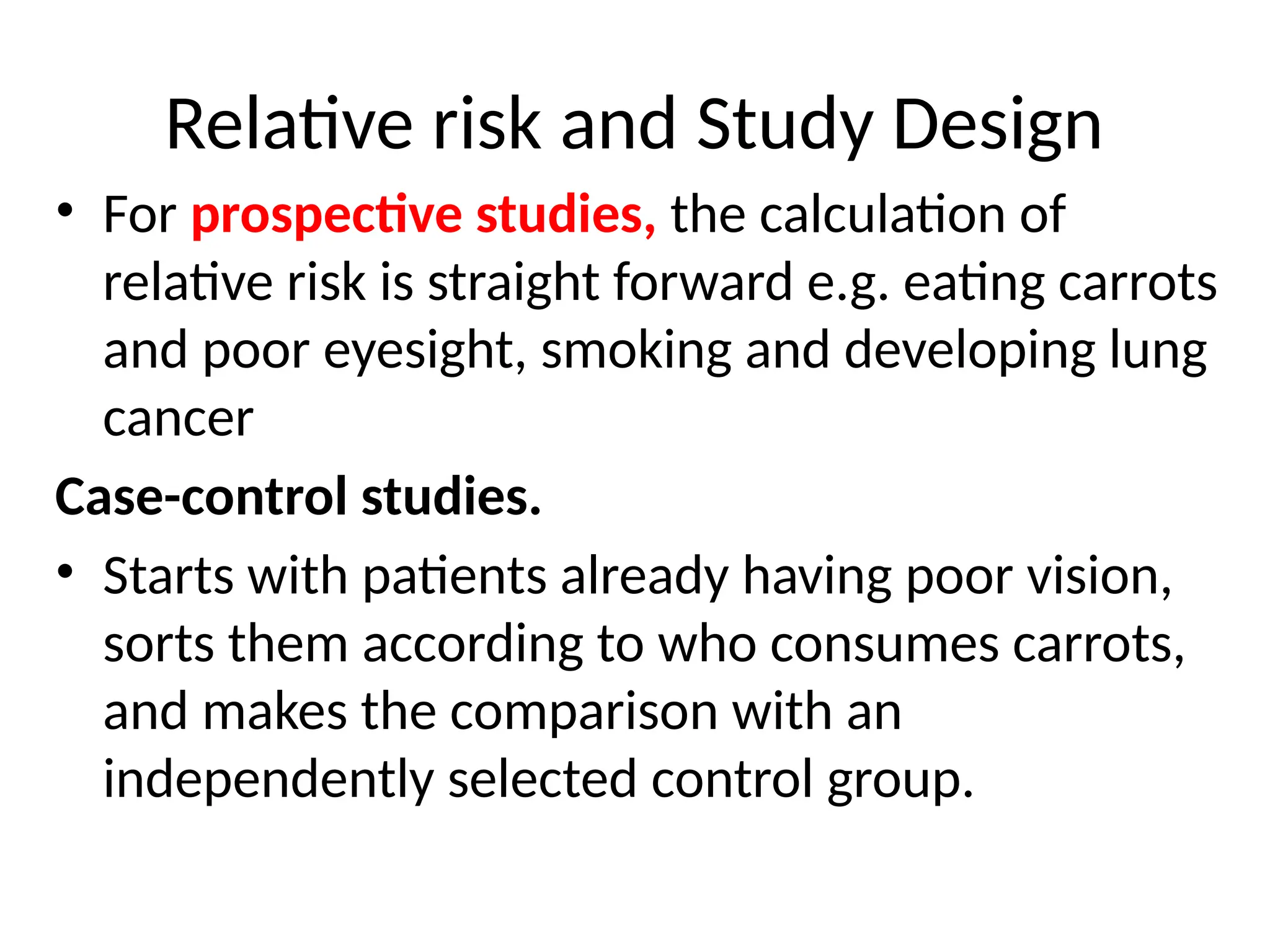 Relative risk and Study Design
• For prospective studies, the calculation of
relative risk is straight forward e.g. eating carrots
and poor eyesight, smoking and developing lung
cancer
Case-control studies.
• Starts with patients already having poor vision,
sorts them according to who consumes carrots,
and makes the comparison with an
independently selected control group.
 