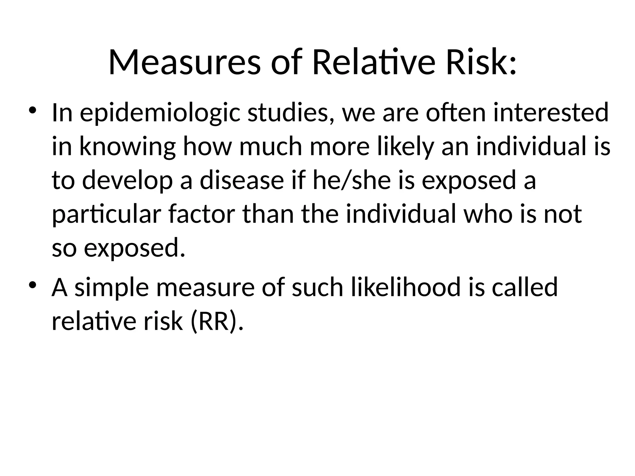 Measures of Relative Risk:
• In epidemiologic studies, we are often interested
in knowing how much more likely an individual is
to develop a disease if he/she is exposed a
particular factor than the individual who is not
so exposed.
• A simple measure of such likelihood is called
relative risk (RR).
 