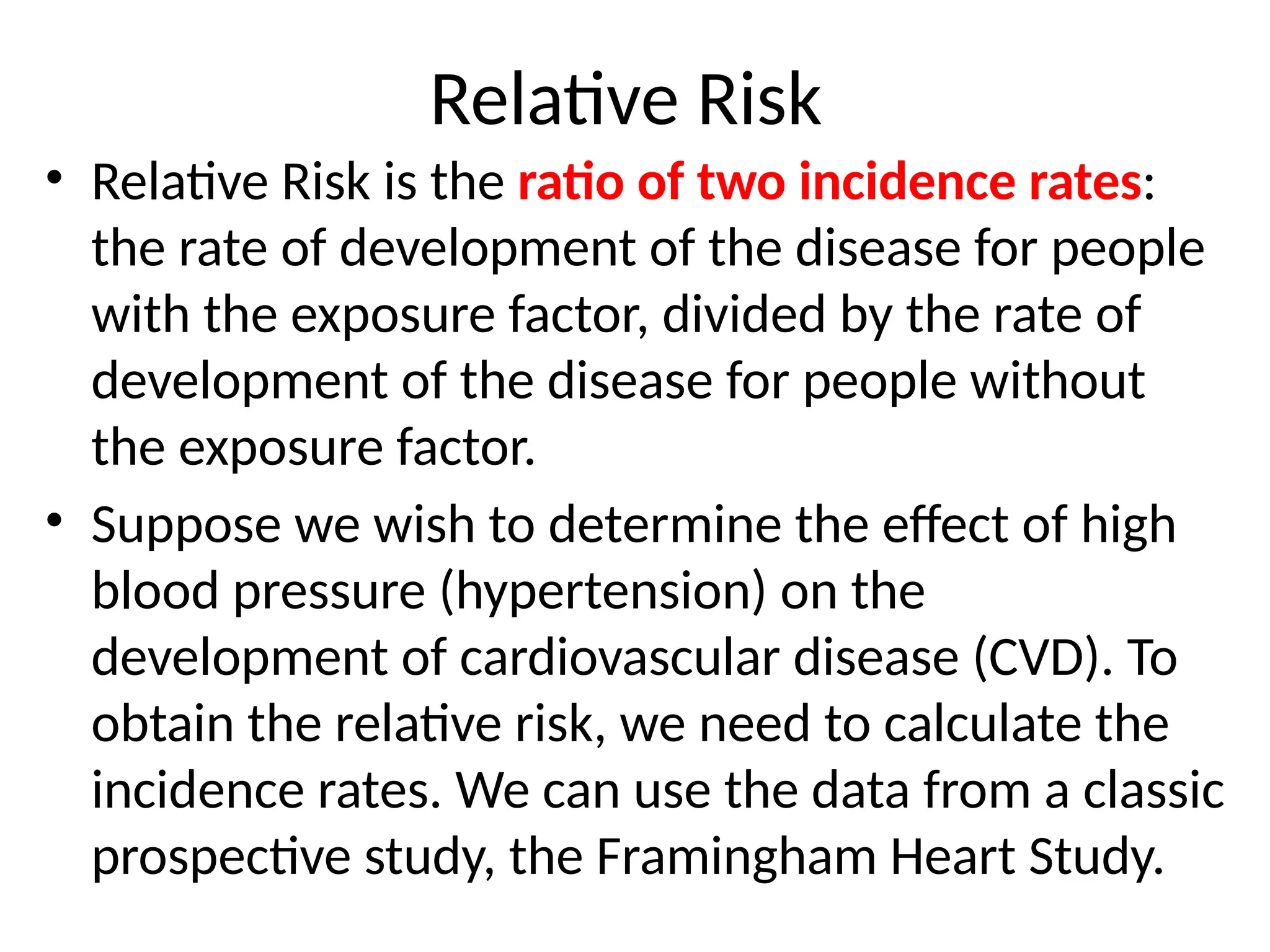 Relative Risk
• Relative Risk is the ratio of two incidence rates:
the rate of development of the disease for people
with the exposure factor, divided by the rate of
development of the disease for people without
the exposure factor.
• Suppose we wish to determine the effect of high
blood pressure (hypertension) on the
development of cardiovascular disease (CVD). To
obtain the relative risk, we need to calculate the
incidence rates. We can use the data from a classic
prospective study, the Framingham Heart Study.
 