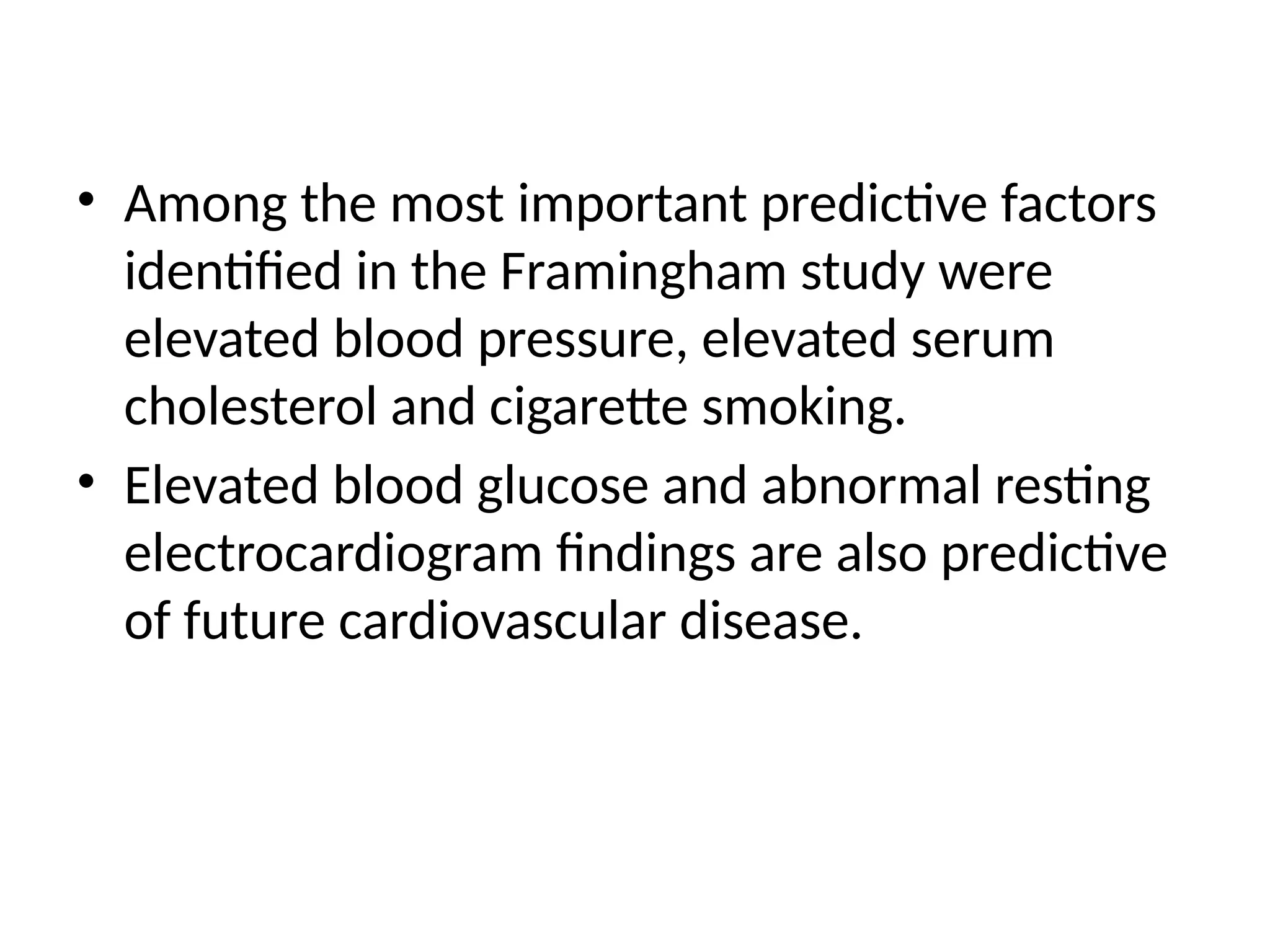 • Among the most important predictive factors
identified in the Framingham study were
elevated blood pressure, elevated serum
cholesterol and cigarette smoking.
• Elevated blood glucose and abnormal resting
electrocardiogram findings are also predictive
of future cardiovascular disease.
 