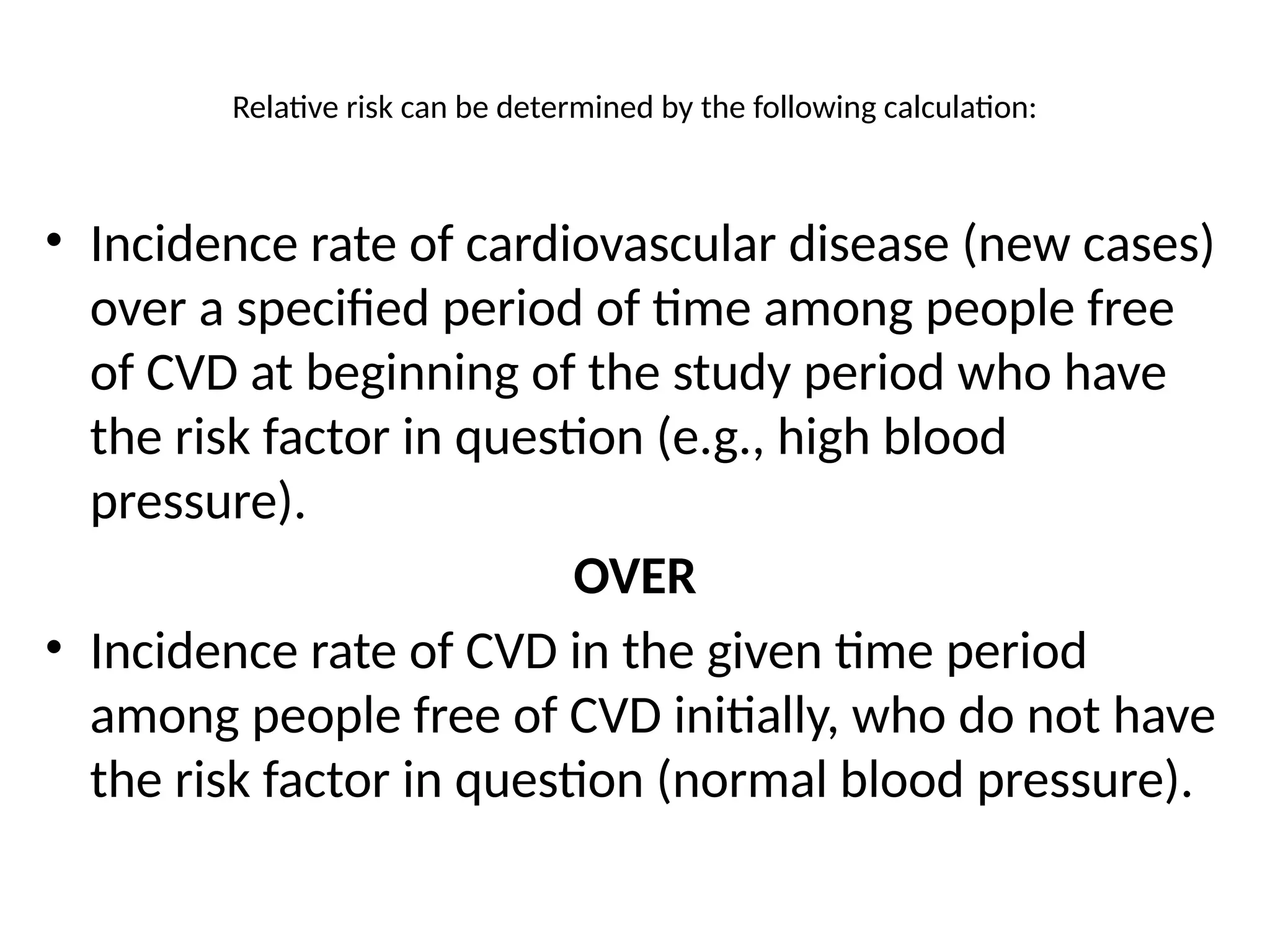 Relative risk can be determined by the following calculation:
• Incidence rate of cardiovascular disease (new cases)
over a specified period of time among people free
of CVD at beginning of the study period who have
the risk factor in question (e.g., high blood
pressure).
OVER
• Incidence rate of CVD in the given time period
among people free of CVD initially, who do not have
the risk factor in question (normal blood pressure).
 