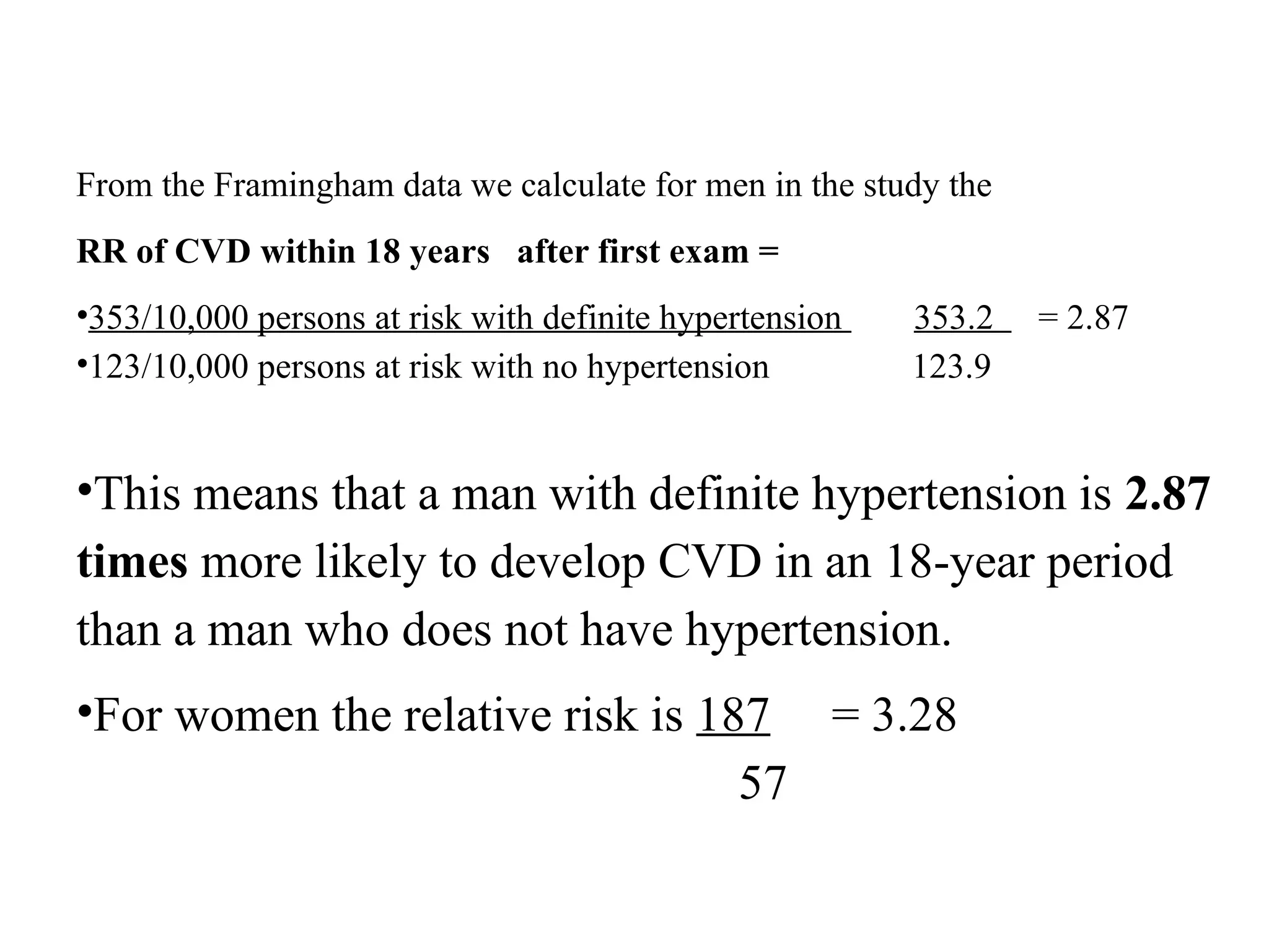From the Framingham data we calculate for men in the study the
RR of CVD within 18 years after first exam =
•353/10,000 persons at risk with definite hypertension 353.2 = 2.87
•123/10,000 persons at risk with no hypertension 123.9
•This means that a man with definite hypertension is 2.87
times more likely to develop CVD in an 18-year period
than a man who does not have hypertension.
•For women the relative risk is 187 = 3.28
57
 