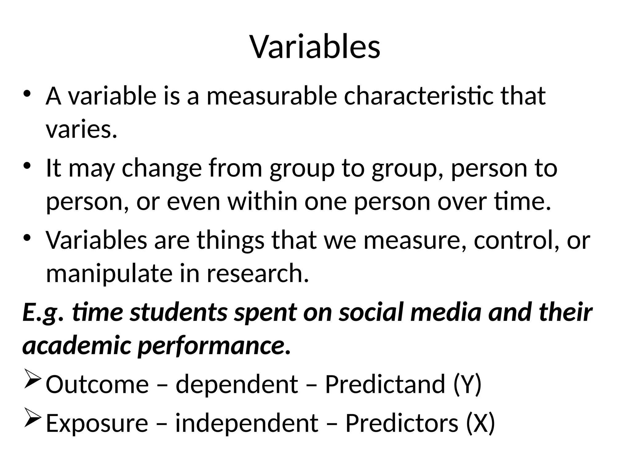 Variables
• A variable is a measurable characteristic that
varies.
• It may change from group to group, person to
person, or even within one person over time.
• Variables are things that we measure, control, or
manipulate in research.
E.g. time students spent on social media and their
academic performance.
Outcome – dependent – Predictand (Y)
Exposure – independent – Predictors (X)
 