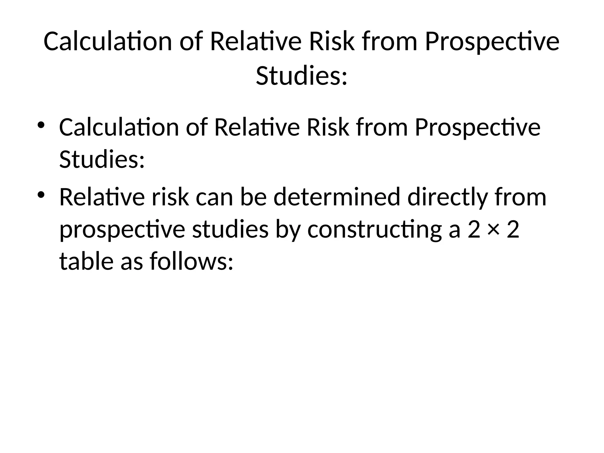 Calculation of Relative Risk from Prospective
Studies:
• Calculation of Relative Risk from Prospective
Studies:
• Relative risk can be determined directly from
prospective studies by constructing a 2 × 2
table as follows:
 