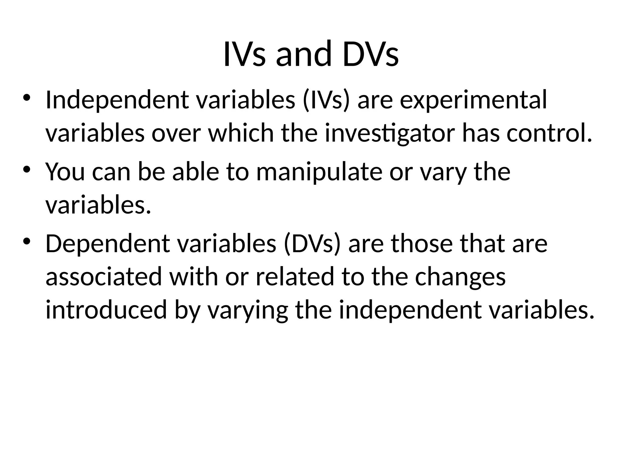 IVs and DVs
• Independent variables (IVs) are experimental
variables over which the investigator has control.
• You can be able to manipulate or vary the
variables.
• Dependent variables (DVs) are those that are
associated with or related to the changes
introduced by varying the independent variables.
 