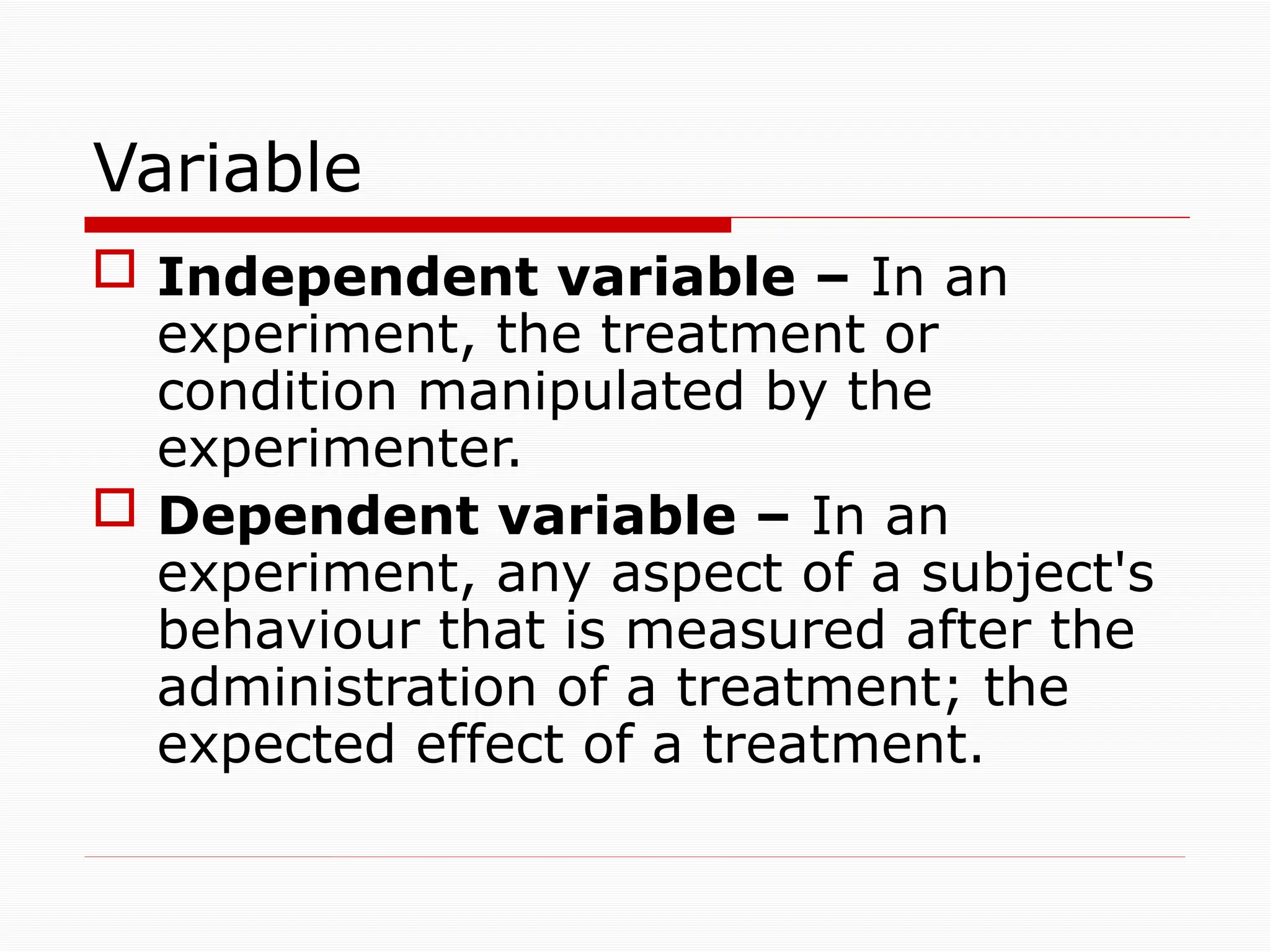 Variable
 Independent variable – In an
experiment, the treatment or
condition manipulated by the
experimenter.
 Dependent variable – In an
experiment, any aspect of a subject's
behaviour that is measured after the
administration of a treatment; the
expected effect of a treatment.
 