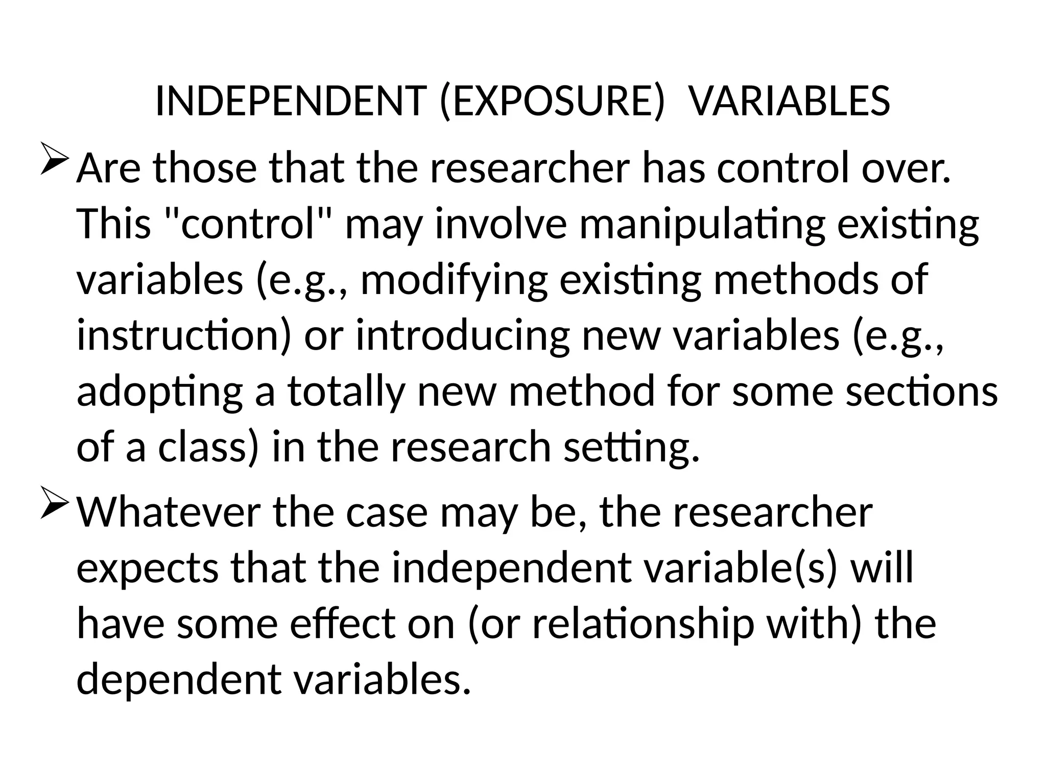 INDEPENDENT (EXPOSURE) VARIABLES
Are those that the researcher has control over.
This "control" may involve manipulating existing
variables (e.g., modifying existing methods of
instruction) or introducing new variables (e.g.,
adopting a totally new method for some sections
of a class) in the research setting.
Whatever the case may be, the researcher
expects that the independent variable(s) will
have some effect on (or relationship with) the
dependent variables.
 