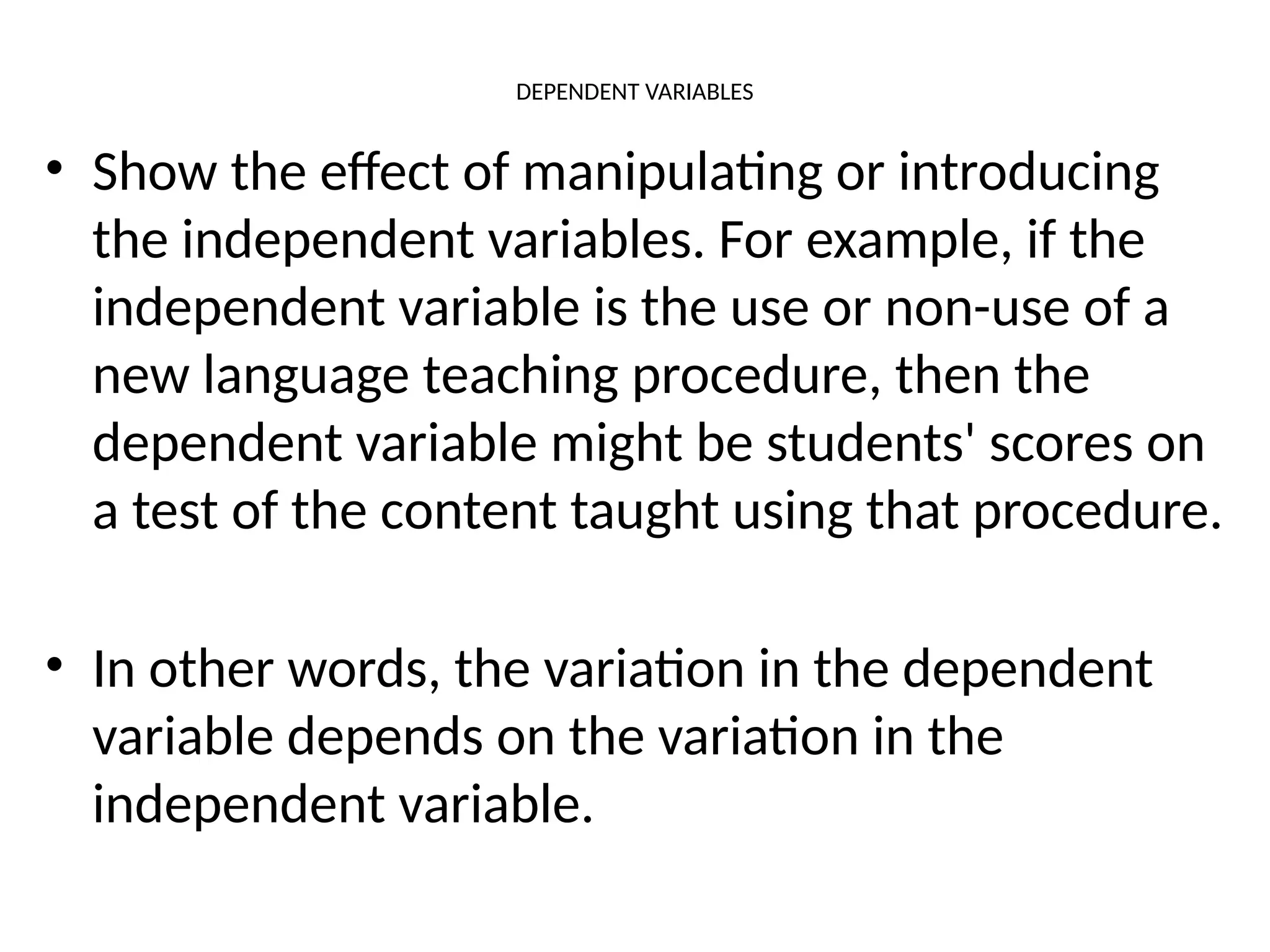 DEPENDENT VARIABLES
• Show the effect of manipulating or introducing
the independent variables. For example, if the
independent variable is the use or non-use of a
new language teaching procedure, then the
dependent variable might be students' scores on
a test of the content taught using that procedure.
• In other words, the variation in the dependent
variable depends on the variation in the
independent variable.
 