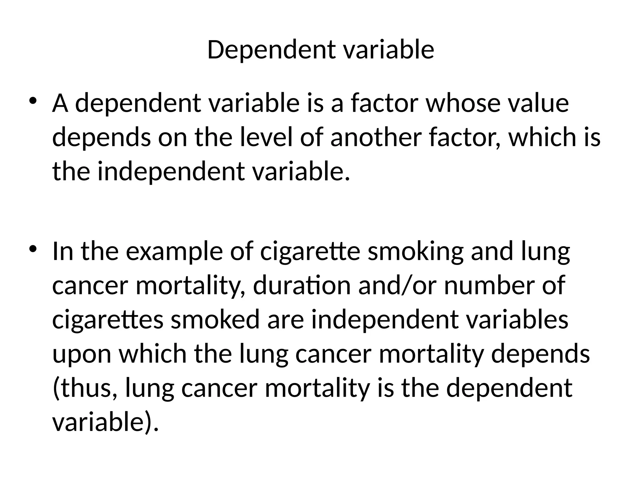 Dependent variable
• A dependent variable is a factor whose value
depends on the level of another factor, which is
the independent variable.
• In the example of cigarette smoking and lung
cancer mortality, duration and/or number of
cigarettes smoked are independent variables
upon which the lung cancer mortality depends
(thus, lung cancer mortality is the dependent
variable).
 