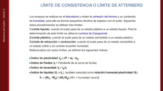 Mecánica
de
Suelos
–
Sesión
2
LÍMITE DE CONSISTENCIA O LÍMITE DE ATTERBERG
Los ensayos se realizan en el laboratorio y miden la cohesión del terreno y su contenido
de humedad, para ello se forman pequeños cilindros de espesor con el suelo. Siguiendo
estos procedimientos se definen tres límites:
1.Límite líquido: cuando el suelo pasa de un estado plástico a un estado líquido. Para la
determinación de este límite se utiliza la cuchara de Casagrande.
2.Límite plástico: cuando el suelo pasa de un estado semisólido a un estado plástico.
3.Límite de retracción o contracción: cuando el suelo pasa de un estado semisólido a
un estado sólido y se contrae al perder humedad.
Relacionados con estos límites, se definen los siguientes índices:
 
