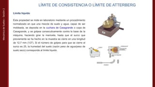 Mecánica
de
Suelos
–
Sesión
2
LÍMITE DE CONSISTENCIA O LÍMITE DE ATTERBERG
Límite líquido
Esta propiedad se mide en laboratorio mediante un procedimiento
normalizado en que una mezcla de suelo y agua, capaz de ser
moldeada, se deposita en la cuchara de Casagrande o copa de
Casagrande, y se golpea consecutivamente contra la base de la
máquina, haciendo girar la manivela, hasta que el surco que
previamente se ha hecho en la muestra se cierre en una longitud
de 12,7 mm (1/2"). Si el número de golpes para que se cierre el
surco es 25, la humedad del suelo (razón peso de agua/peso de
suelo seco) corresponde al límite líquido.
 
