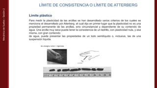 Mecánica
de
Suelos
–
Sesión
2
LÍMITE DE CONSISTENCIA O LÍMITE DE ATTERBERG
Límite plástico
Para medir la plasticidad de las arcillas se han desarrollado varios criterios de los cuales se
menciona el desarrollado por Atterberg, el cual dijo en primer lugar que la plasticidad no es una
propiedad permanente de las arcillas, sino circunstancial y dependiente de su contenido de
agua. Una arcilla muy seca puede tener la consistencia de un ladrillo, con plasticidad nula, y esa
misma, con gran contenido
de agua, puede presentar las propiedades de un lodo semilíquido o, inclusive, las de una
suspensión líquida.
 
