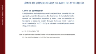 Mecánica
de
Suelos
–
Sesión
2
LÍMITE DE CONSISTENCIA O LÍMITE DE ATTERBERG
Límite de contracción
Esta propiedad se manifiesta cuando una pérdida de humedad no trae
aparejado un cambio de volumen. Es el contenido de humedad entre los
estados de consistencia semisólido y sólido. Para su obtención en
laboratorio se seca una porción de suelo (humedad inicial y volumen
inicial conocidos) a 105ºC/110ºC y se calcula la humedad perdida según
el siguiente cálculo:
 