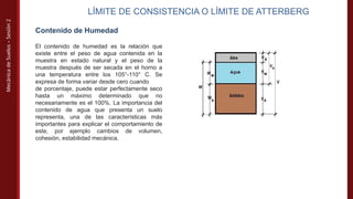 Mecánica
de
Suelos
–
Sesión
2
LÍMITE DE CONSISTENCIA O LÍMITE DE ATTERBERG
Contenido de Humedad
El contenido de humedad es la relación que
existe entre el peso de agua contenida en la
muestra en estado natural y el peso de la
muestra después de ser secada en el horno a
una temperatura entre los 105°-110° C. Se
expresa de forma variar desde cero cuando
de porcentaje, puede estar perfectamente seco
hasta un máximo determinado que no
necesariamente es el 100%. La importancia del
contenido de agua que presenta un suelo
representa, una de las características más
importantes para explicar el comportamiento de
este, por ejemplo cambios de volumen,
cohesión, estabilidad mecánica.
 