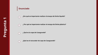 Pregunta
1
Enunciado
¿Por qué es importante realizar el ensayo de límite líquido?
¿ Por qué es importante realizar el ensayo de límite plástico?
¿ Qué es la copa de Casagrande?
¿Qué es el ranurador de copa de Casagrande?
 