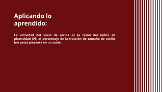 Aplicando lo
aprendido:
La actividad del suelo de arcilla es la razón del índice de
plasticidad (PI) al porcentaje de la fracción de tamaño de arcilla
(en peso) presente en un suelo.
 