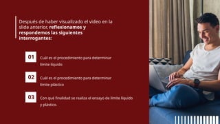 Después de haber visualizado el video en la
slide anterior, reflexionamos y
respondemos las siguientes
interrogantes:
01 Cuál es el procedimiento para determinar
límite líquido
02 Cuál es el procedimiento para determinar
límite plástico
03 Con qué finalidad se realiza el ensayo de límite líquido
y plástico.
 