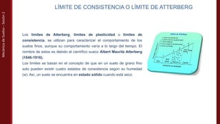 Mecánica
de
Suelos
–
Sesión
2
LÍMITE DE CONSISTENCIA O LÍMITE DE ATTERBERG
Los límites de Atterberg, límites de plasticidad o límites de
consistencia, se utilizan para caracterizar el comportamiento de los
suelos finos, aunque su comportamiento varía a lo largo del tiempo. El
nombre de estos es debido al científico sueco Albert Mauritz Atterberg
(1846-1916).
Los límites se basan en el concepto de que en un suelo de grano fino
solo pueden existir cuatro estados de consistencia según su humedad
(w). Así, un suelo se encuentra en estado sólido cuando está seco.
 