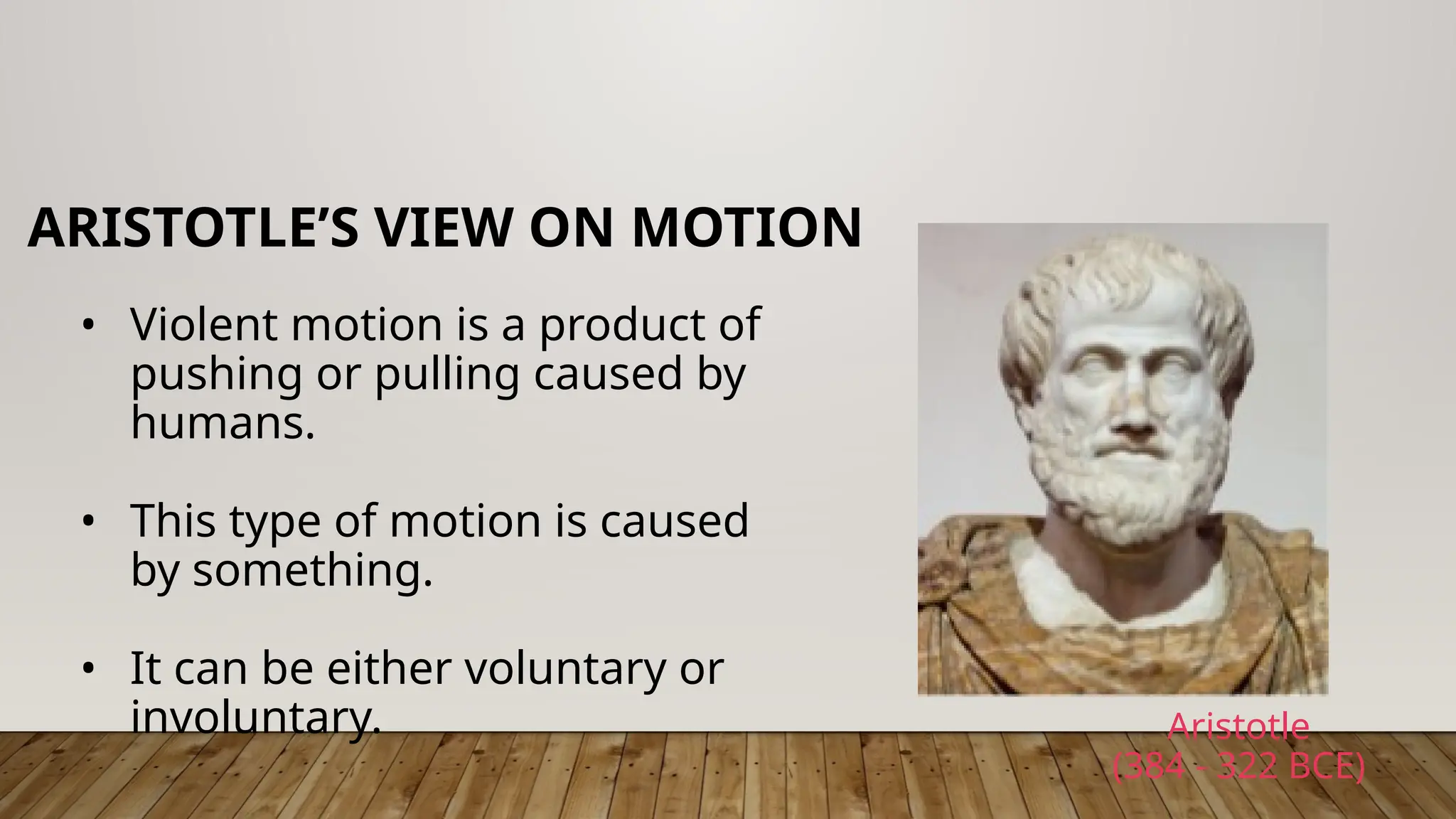 • Violent motion is a product of
pushing or pulling caused by
humans.
• This type of motion is caused
by something.
• It can be either voluntary or
involuntary.
ARISTOTLE’S VIEW ON MOTION
Aristotle
(384 - 322 BCE)
 