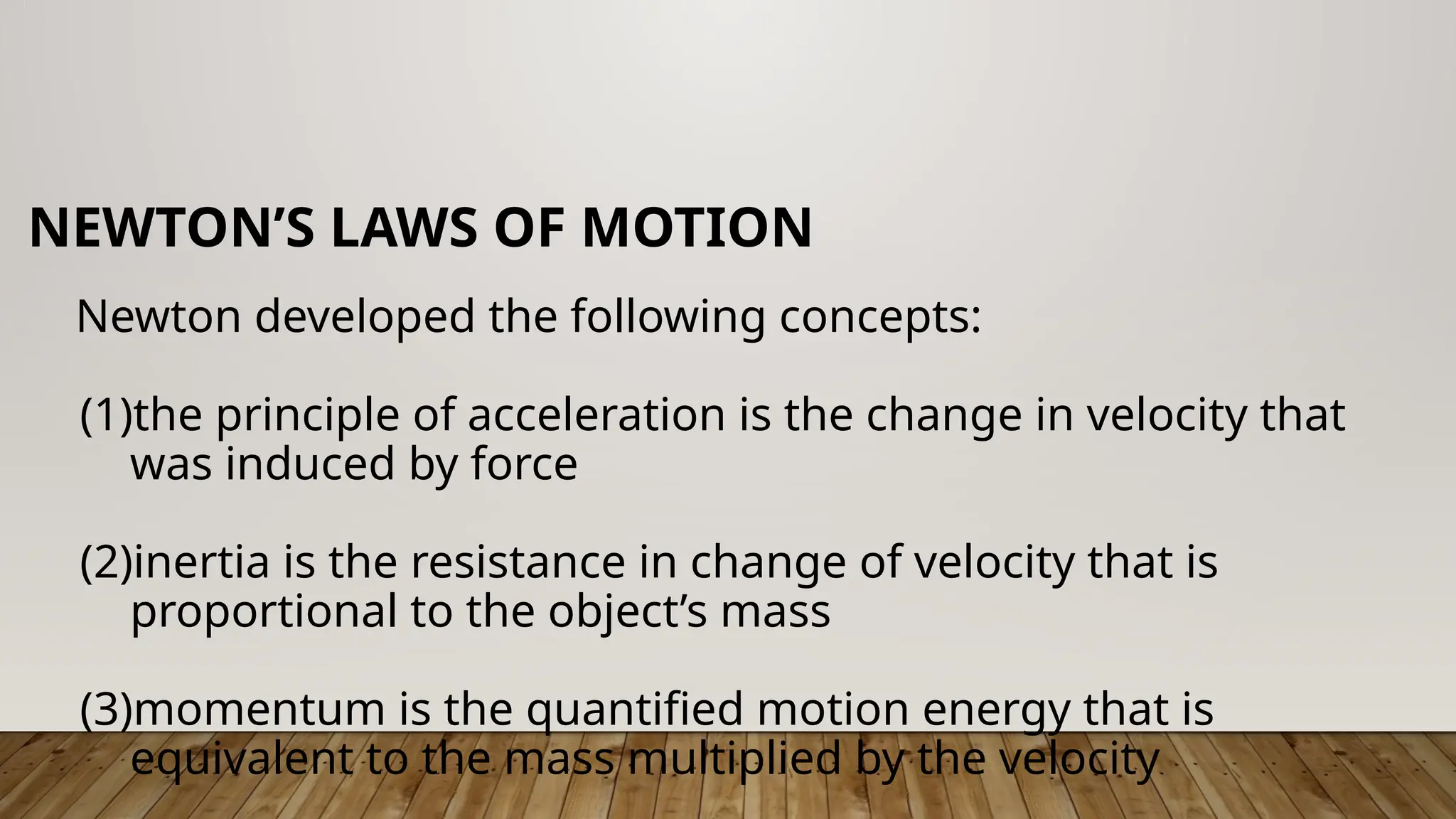 Newton developed the following concepts:
(1)the principle of acceleration is the change in velocity that
was induced by force
(2)inertia is the resistance in change of velocity that is
proportional to the object’s mass
(3)momentum is the quantified motion energy that is
equivalent to the mass multiplied by the velocity
NEWTON’S LAWS OF MOTION
 