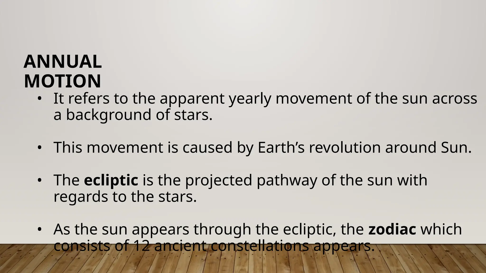• It refers to the apparent yearly movement of the sun across
a background of stars.
• This movement is caused by Earth’s revolution around Sun.
• The ecliptic is the projected pathway of the sun with
regards to the stars.
• As the sun appears through the ecliptic, the zodiac which
consists of 12 ancient constellations appears.
ANNUAL
MOTION
 
